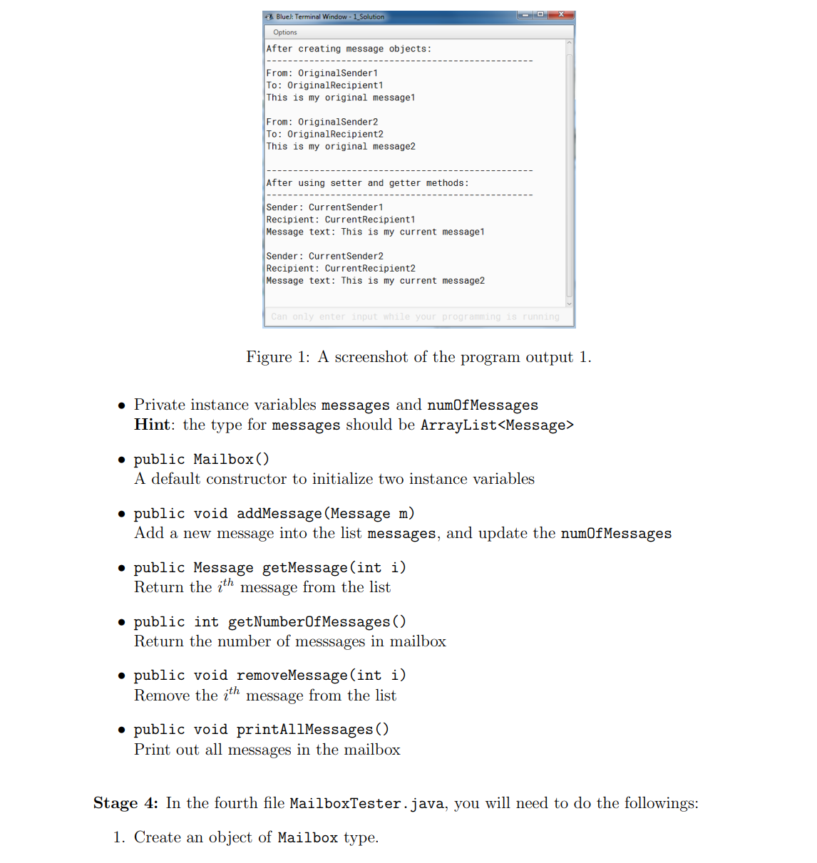 A Blue): Terminal Window - 1_Solution
Options
After creating message objects:
From: OriginalSender1
To: OriginalRecipient1
This is my original message1
From: OriginalSender2
To: OriginalRecipient2
This is my original message2
After using setter and getter methods:
Sender: CurrentSender1
Recipient: CurrentRecipient1
Message text: This is my current message1
Sender: CurrentSender2
Recipient: CurrentRecipient2
Message text: This is my current message2
Can only enter input while your programming is running
Figure 1: A screenshot of the program output 1.
• Private instance variables messages and num0fMessages
Hint: the type for messages should be ArrayList<Message>
• public Mailbox()
A default constructor to initialize two instance variables
• public void addMessage(Message m)
Add a new message into the list messages, and update the numOfMessages
• public Message getMessage (int i)
Return the įth message from the list
• public int getNumber0fMessages ()
Return the number of messsages in mailbox
• public void removeMessage (int i)
Remove the įth message from the list
public void printAllMessages ( )
Print out all messages in the mailbox
Stage 4: In the fourth file MailboxTester.java, you will need to do the followings:
1. Create an object of Mailbox type.
