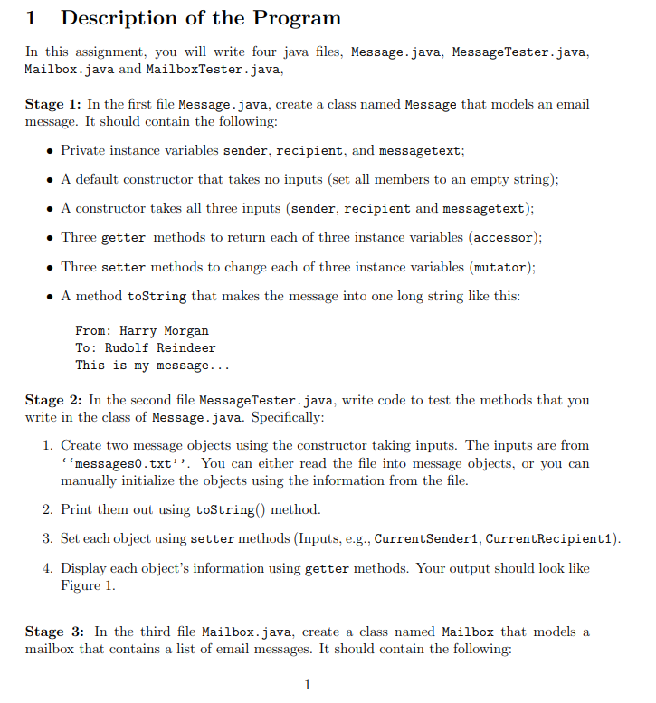 1
Description of the Program
In this assignment, you will write four java files, Message.java, MessageTester.java,
Mailbox.java and MailboxTester.java,
Stage 1: In the first file Message.java, create a class named Message that models an email
message. It should contain the following:
• Private instance variables sender, recipient, and messagetext;
• A default constructor that takes no inputs (set all members to an empty string);
• A constructor takes all three inputs (sender, recipient and messagetext);
• Three getter methods to return each of three instance variables (accessor);
• Three setter methods to change each of three instance variables (mutator);
A method toString that makes the message into one long string like this:
From: Harry Morgan
To: Rudolf Reindeer
This is my message...
Stage 2: In the second file MessageTester.java, write code to test the methods that you
write in the class of Message.java. Specifically:
1. Create two message objects using the constructor taking inputs. The inputs are from
"messages0.txt". You can either read the file into message objects, or you can
manually initialize the objects using the information from the file.
2. Print them out using toString() method.
3. Set each object using setter methods (Inputs, e.g., CurrentSender1, CurrentRecipient1).
4. Display each object's information using getter methods. Your output should look like
Figure 1.
Stage 3: In the third file Mailbox.java, create a class named Mailbox that models a
mailbox that contains a list of email messages. It should contain the following:
1
