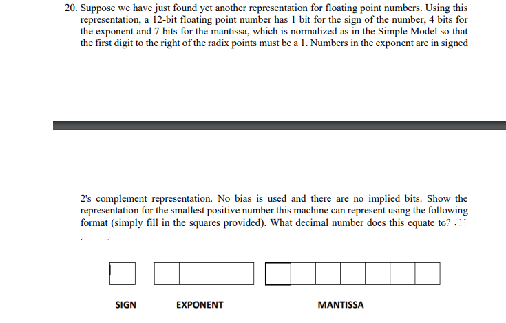 20. Suppose we have just found yet another representation for floating point numbers. Using this
representation, a li2-bit floating point number has 1 bit for the sign of the number, 4 bits for
the exponent and 7 bits for the mantissa, which is normalized as in the Simple Model so that
the first digit to the right of the radix points must be a 1. Numbers in the exponent are in signed
2's complement representation. No bias is used and there are no implied bits. Show the
representation for the smallest positive number this machine can represent using the following
format (simply fill in the squares provided). What decimal number does this equate to? :
SIGN
EXPONENT
MANTISSA
