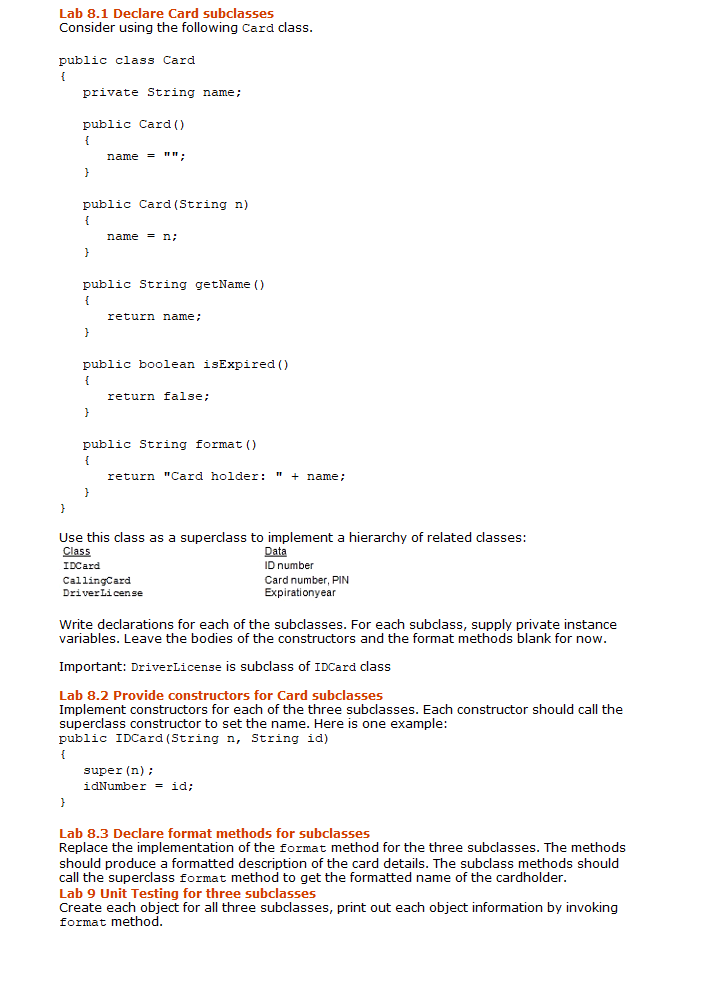 Lab 8.1 Declare Card subclasses
Consider using the following Card class.
public class Card
{
private String name;
public Card ()
{
name = "":
}
public Card (String n)
{
name = n;
public String getName ()
{
return name;
public boolean isExpired ()
{
return false;
public String format ()
{
return "Card holder: " + name;
Use this class as a superclass to implement a hierarchy of related classes:
Class
Data
ID number
IDCard
Card number, PIN
Expirationyear
CallingCard
DriverLicense
Write declarations for each of the subclasses. For each subclass, supply private instance
variables. Leave the bodies of the constructors and the format methods blank for now.
Important: DriverLicense is subclass of IDCard class
Lab 8.2 Provide constructors for Card subclasses
Implement constructors for each of the three subclasses. Each constructor should call the
superclass constructor to set the name. Here is one example:
public IDCard (String n, String id)
{
super (n);
idNumber = id;
Lab 8.3 Declare format methods for subclasses
Replace the implementation of the format method for the three subclasses. The methods
should produce a formatted description of the card details. The subclass methods should
call the superclass format method to get the formatted name of the cardholder.
Lab 9 Unit Testing for three subclasses
Create each object for all three subclasses, print out each object information by invoking
format method.
