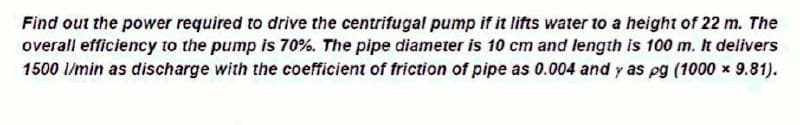 Find out the power required to drive the centrifugal pump if it lifts water to a height of 22 m. The
overall efficiency to the pump is 70%. The pipe diameter is 10 cm and length is 100 m. It delivers
1500 l/min as discharge with the coefficient of friction of pipe as 0.004 and y as pg (1000x9.81).