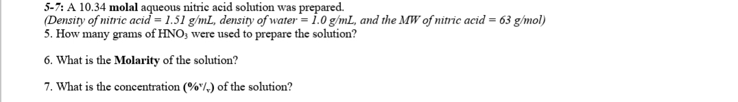 5-7: A 10.34 molal aqueous nitric acid solution was prepared.
(Density of nitric acid = 1.51 g/mL, density of water = 1.0 g/mL, and the MW of nitric acid = 63 g/mol)
5. How many grams of HNO3 were used to prepare the solution?
6. What is the Molarity of the solution?
7. What is the concentration (%"/,) of the solution?
