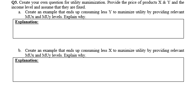 Q3. Create your own question for utility maximization. Provide the price of products X & Y and the
income level and assume that they are fixed.
a. Create an example that ends up consuming less Y to maximize utility by providing relevant
MUx and MUy levels. Explain why.
Explanation:
b. Create an example that ends up consuming less X to maximize utility by providing relevant
MUx and MUy levels. Explain why.
Explanation:
