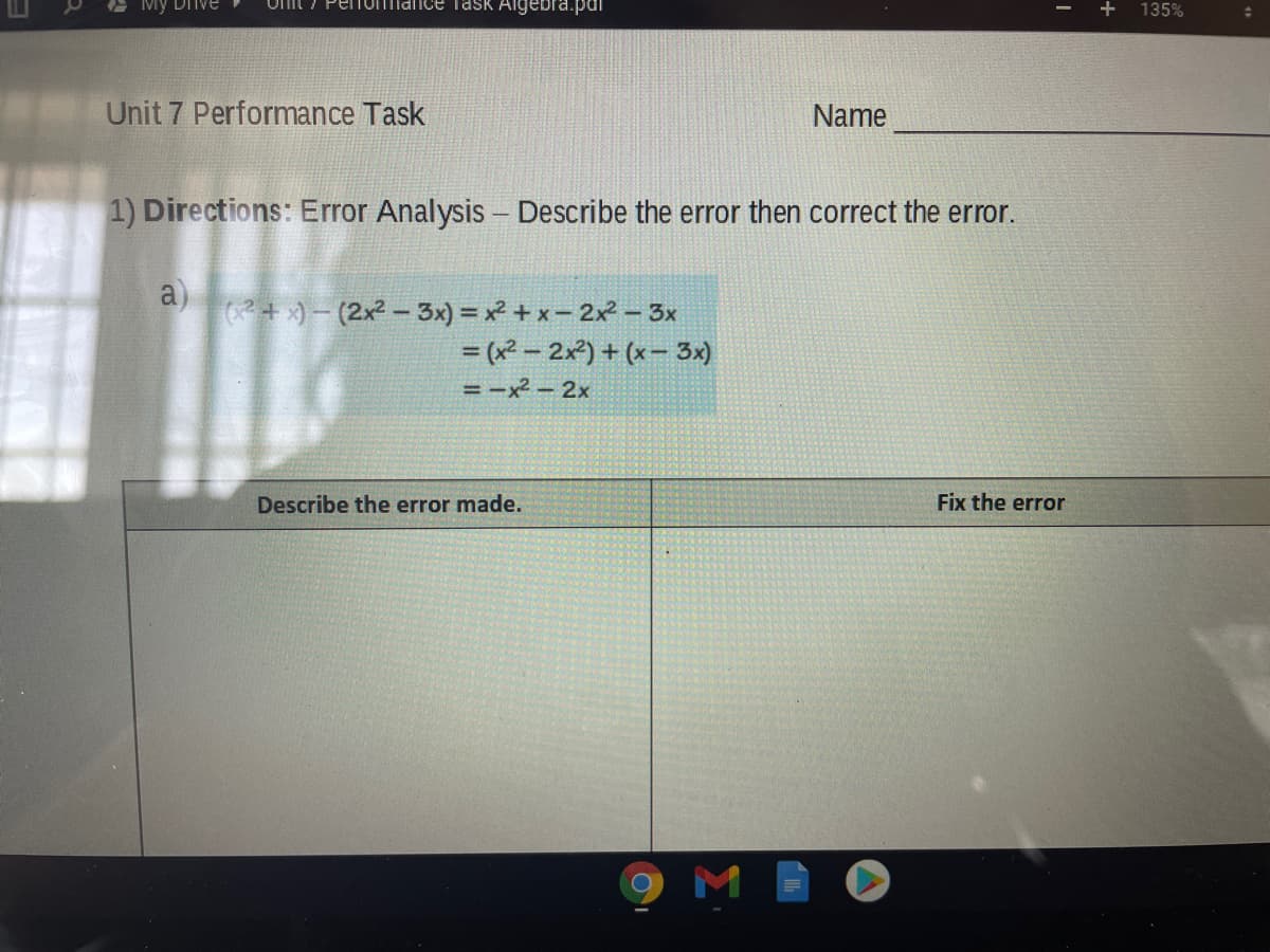 Penomiance Task Algebra.pdi
135%
Unit 7 Performance Task
Name
1) Directions: Error Analysis – Describe the error then correct the error.
a)
(+ ) - (2x2 - 3x) = x² + x- 2x – 3x
= (x² - 2x2) + (x- 3x)
= -x² – 2x
Describe the error made.
Fix the error
