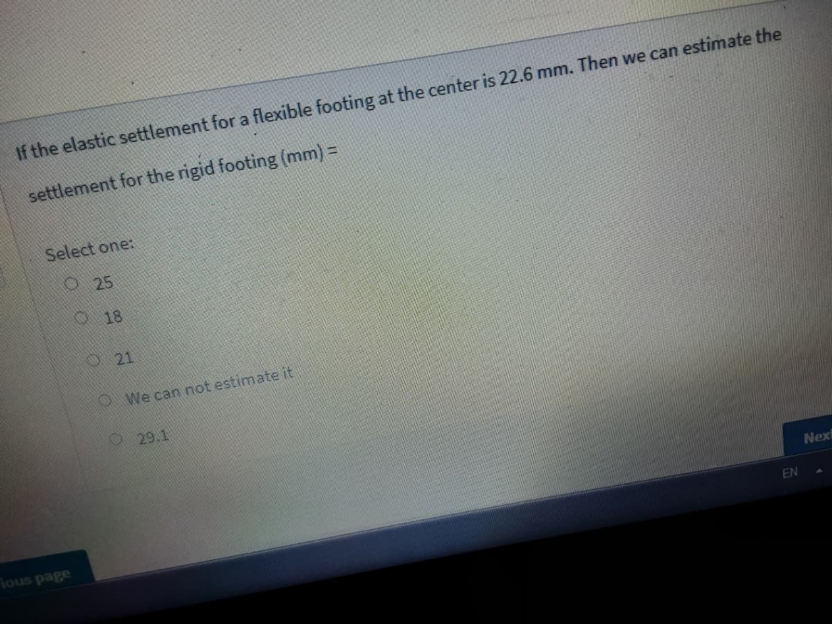 If the elastic settlement for a flexible footing at the center is 22.6 mm. Then we can estimate the
settlement for the rigid footing (mm) =
Select one:
O25
0 18
O21
OWe can not estimate it
O29.1
Next
EN
ad snos
