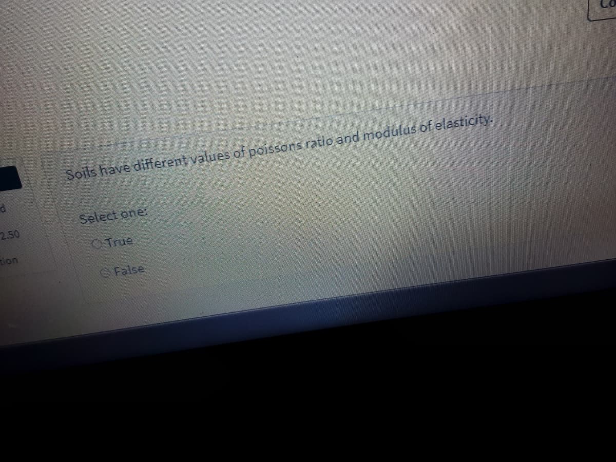 Soils have different values of poissons ratio and modulus of elasticity.
Select one:
2.50
OTrue
tion
False
