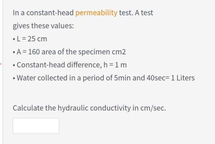 In a constant-head permeability test. A test
gives these values:
•L= 25 cm
•A = 160 area of the specimen cm2
• Constant-head difference, h =1m
• Water collected in a period of 5min and 40sec= 1 Liters
Calculate the hydraulic conductivity in cm/sec.
