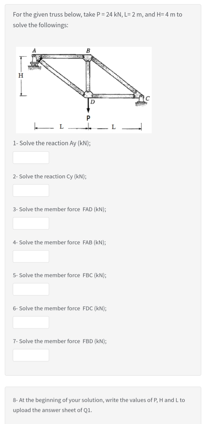 For the given truss below, take P = 24 kN, L= 2 m, and H= 4 m to
solve the followings:
A
B
H
D
1- Solve the reaction Ay (kN);
2- Solve the reaction Cy (kN);
3- Solve the member force FAD (kN);
4- Solve the member force FAB (kN);
5- Solve the member force FBC (kN);
6- Solve the member force FDC (kN);
7- Solve the member force FBD (kN);
8- At the beginning of your solution, write the values of P, H and L to
upload the answer sheet of Q1.
