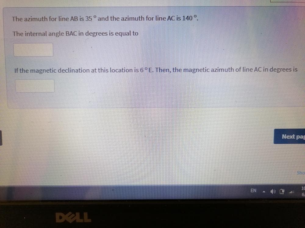 The azimuth for line AB is 35° and the azimuth for line AC is 140 °.
The internal angle BAC in degrees is equal to
If the magnetic declination at this location is 6 E. Then, the magnetic azimuth of line AC in degrees is
Next pag
Sho
10
EN
6.
DELL
