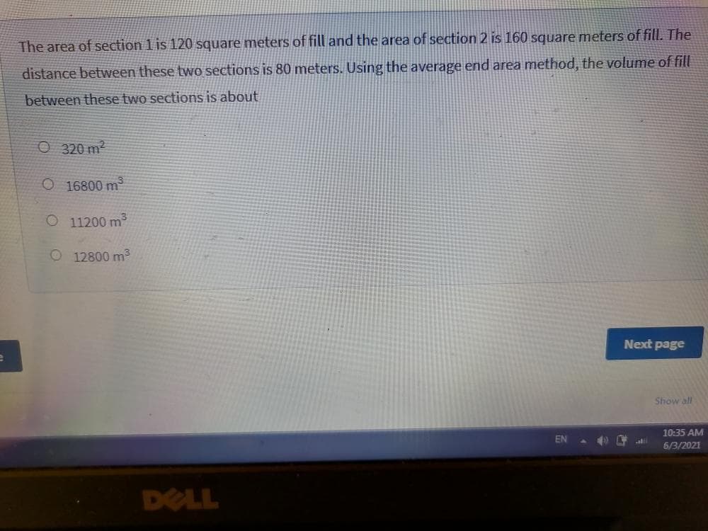 The area of section 1 is 120 square meters of fill and the area of section 2 is 160 square meters of fill. The
distance between these two sections is 80 meters. Using the average end area method, the volume of fill
between these two sections is about
O 320 m2
O 16800 m
O 11200 m
O 12800 m3
Next page
Show all
10:35 AM
EN
6/3/2021
DELL
