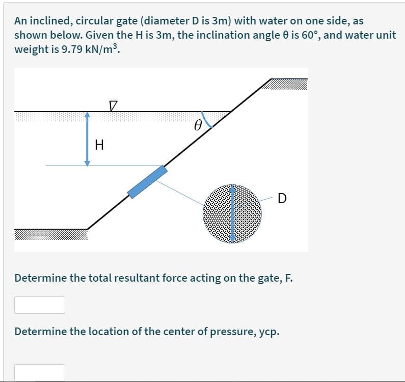 An inclined, circular gate (diameter D is 3m) with water on one side, as
shown below. Given the H is 3m, the inclination angle 0 is 60°, and water unit
weight is 9.79 kN/m³.
Q.
H
D
Determine the total resultant force acting on the gate, F.
Determine the location of the center of pressure, ycp.
