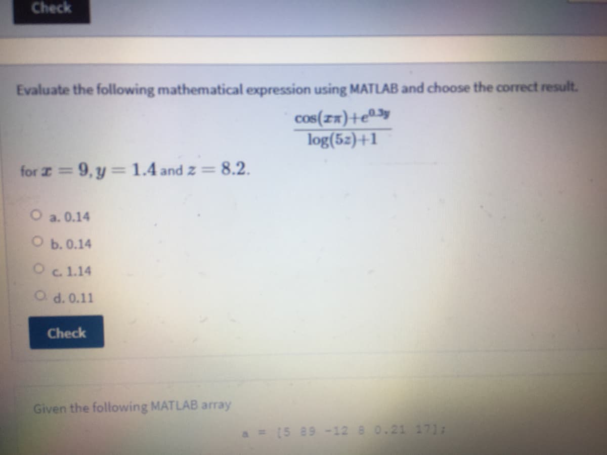 Check
Evaluate the following mathematical expression using MATLAB and choose the correct result.
cos(zx)+e®
log(5z)+1
for I = 9, y= 1.4 and z =
8.2.
O a. 0.14
Оь.0.14
Oc.1.14
O d. 0.11
Check
Given the following MATLAB array
a = [5 89-12 8 0.21 17);
