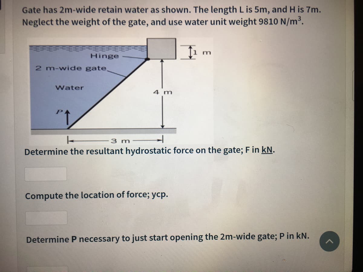 Gate has 2m-wide retain water as shown. The length L is 5m, and H is 7m.
Neglect the weight of the gate, and use water unit weight 9810 N/m³.
m
Hinge
2 m-wide gate
Water
4 m
3 m
Determine the resultant hydrostatic force on the gate; F in kN.
Compute the location of force; ycp.
Determine P necessary to just start opening the 2m-wide gate; P in kN.
