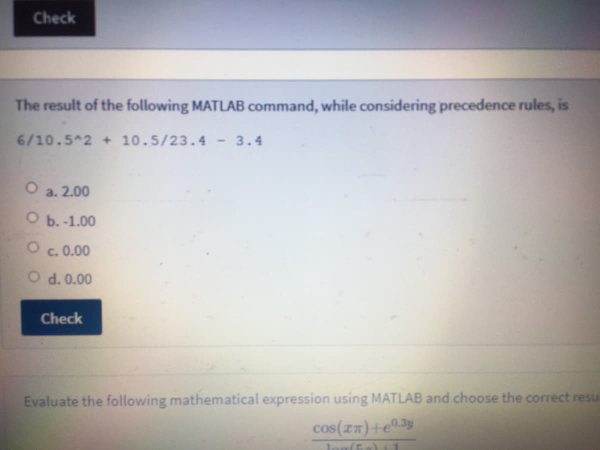 Check
The result of the following MATLAB command, while considering precedence rules, is
6/10.5 2 + 10.5/23.4 - 3.4
a. 2.00
О .-1.00
c. 0.00
O d. 0.00
Check
Evaluate the following mathematical expression using MATLAB and choose the correct resu
cos(zz)+e®3y
