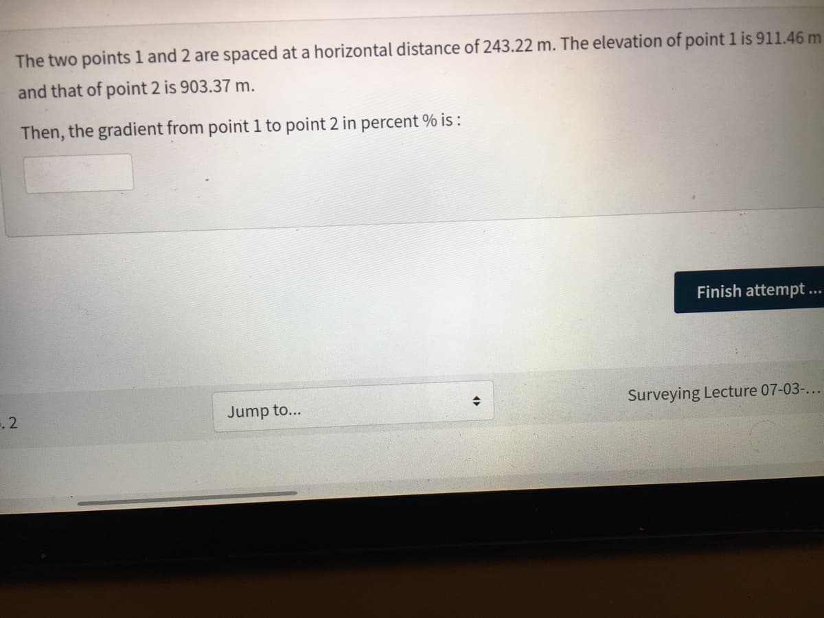 The two points 1 and 2 are spaced at a horizontal distance of 243.22 m. The elevation of point 1 is 911.46 m
and that of point 2 is 903.37 m.
Then, the gradient from point 1 to point 2 in percent % is :
Finish attempt ...
Jump to...
Surveying Lecture 07-03-...
2.
