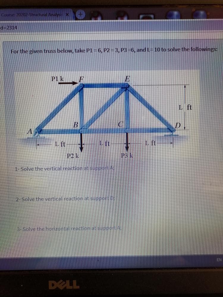 Course: 20202-Structural Analysis x
d%3D2314
For the given truss below, take P1=6, P2=3, P3 6, and L= 10 to solve the followings:
P1 k
F
E
L ft
C
L ft
L ft
L ft
P2 k
P3 k
1-Solve the vertical reaction at support A:
2- Solve the vertical reaction at support D:
3- Solve the horizontal reaction at support A
EN
DELL
