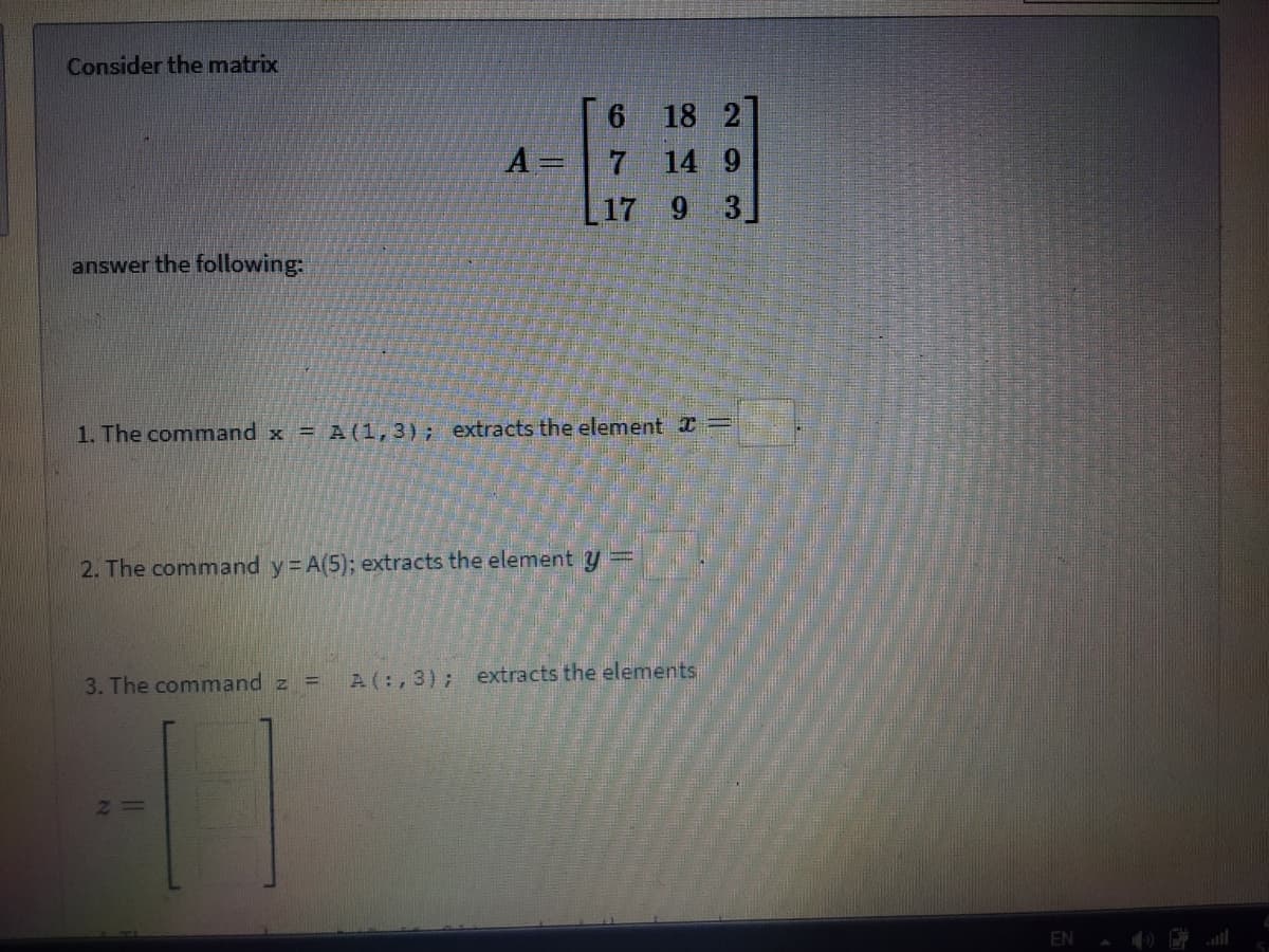 Consider the matrix
6 18 2
A =
14 9
L17 9 3]
answer the following:
1. The command x = A (1,3); extracts the element =
2. The command y A(5); extracts the element y
3. The command z =
A(:,3); extracts the elements
EN
