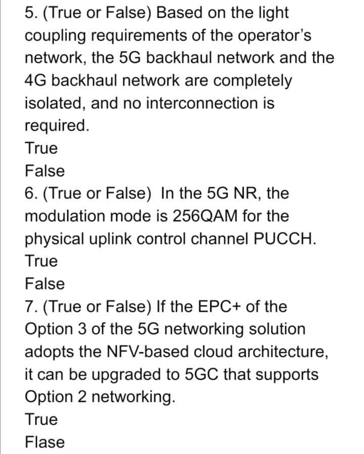 5. (True or False) Based on the light
coupling requirements of the operator's
network, the 5G backhaul network and the
4G backhaul network are completely
isolated, and no interconnection is
required.
True
False
6. (True or False) In the 5G NR, the
modulation mode is 256QAM for the
physical uplink control channel PUCCH.
True
False
7. (True or False) If the EPC+ of the
Option 3 of the 5G networking solution
adopts the NFV-based cloud architecture,
it can be upgraded to 5GC that supports
Option 2 networking.
True
Flase
