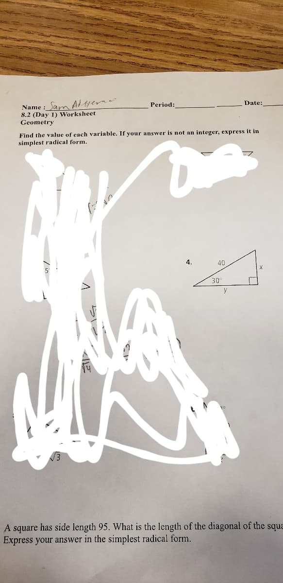 Name : Sam A tyerne
8.2 (Day 1) Worksheet
Geometry
Period:
Date:
Find the value of cach variable. If your answer is not an integer, express it in
simplest radical form.
4.
40
30'
14
A square has side length 95. What is the length of the diagonal of the squa
Express your answer in the simplest radical form.
