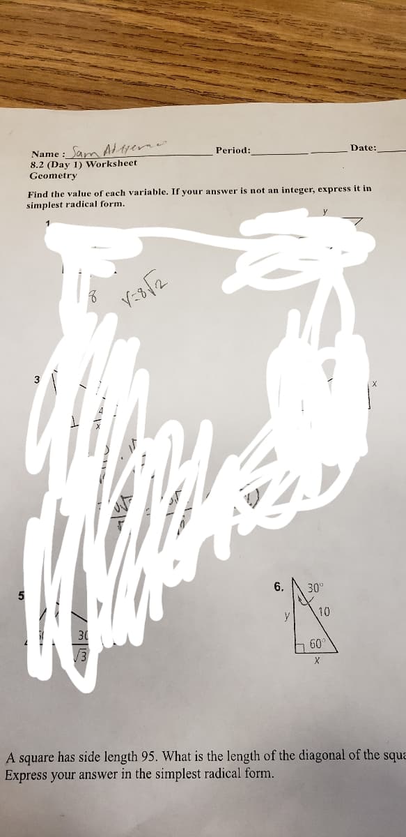 Name : Sam A tyerne
8.2 (Day 1) Worksheet
Geometry
Period:
Date:
Find the value of cach variable. If your answer is not an integer, express it in
simplest radical form.
3
6.
30"
y
10
60
A square has side length 95. What is the length of the diagonal of the squa
Express your answer in the simplest radical form.
