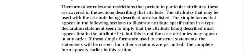 There are other rules and restrictions that pertain to particular attributes; these
are covered in the sections describing that attribute. The attributes that may be
used with the attribute being described are also listed. The simple forms that
appear in the following sections to illustrate attribute specification in a type
declaration statement seem to imply that the attribute being described must
appear first in the attribute list, but this is not the case; attributes may appear
in any order. If these simple forms are used to construct statements, the
statements will be correct, but other variations are permitted. The complete
form appears earlier in this section.
