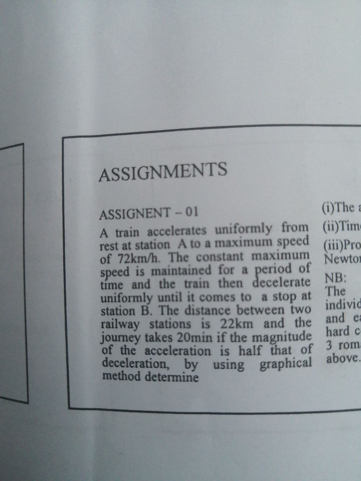 ASSIGNMENTS
ASSIGNENT-01
A train accelerates uniformly from
rest at station A to a maximum speed
of 72km/h. The constant maximum
speed is maintained for a period of
time and the train then decelerate
uniformly until it comes to a stop at
station B. The distance between two
railway stations is 22km and the
journey takes 20min if the magnitude
of the acceleration is half that of
deceleration, by using graphical
method determine
(i) The a
(ii) Tim
(iii) Pro
Newto
NB:
The
individ
and e
hard c
3 rom
above.