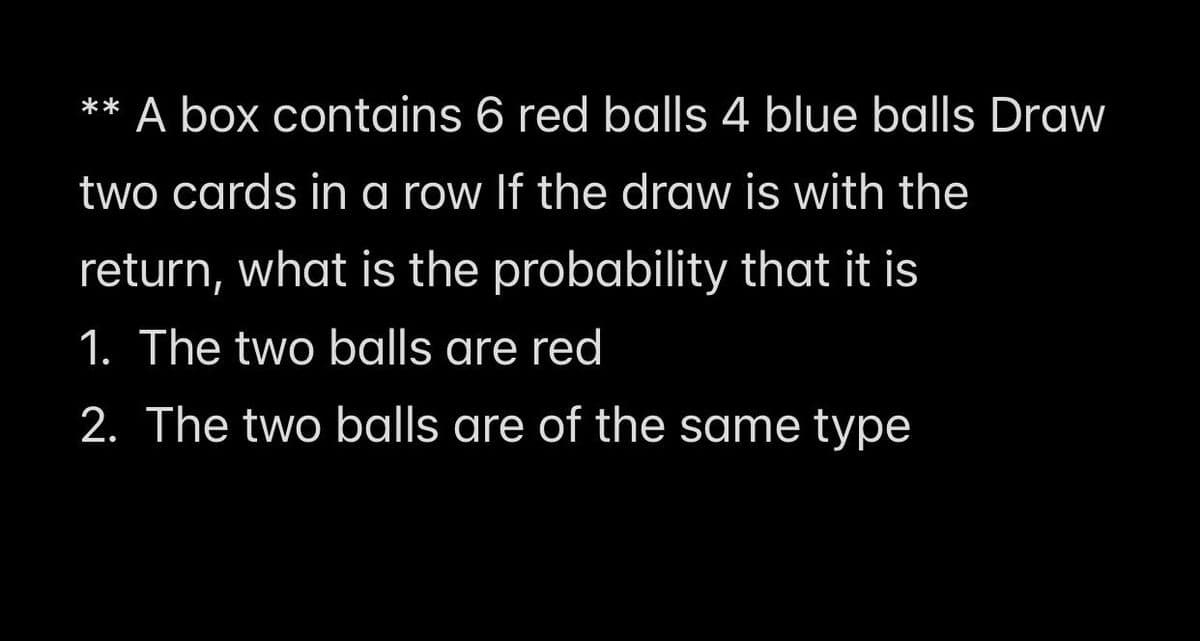 ** A box contains 6 red balls 4 blue balls Draw
two cards in a row If the draw is with the
return, what is the probability that it is
1. The two balls are red
2. The two balls are of the same type