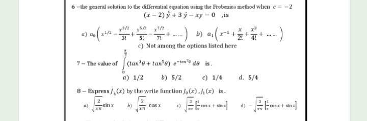 6-the general solution to the differential equation using the Frobenius method when c= -2
(x - 2) ý+3 ý - xy= 0 is
x²/2
a) ao (2²/²_x3/2
7-The value of (tan³e + tane) e-tende is.
a) 1/2
b) 5/2
c) 1/4
8- Express/(x) by the write function Jo(x).J₁ (x) is.
2
2
a)
-sin x
XR
b)
cos x
E)
Et
-cost sinx
sin x]
T +3 7+ ---) b) α₁ (x² + + = + -)
c) Not among the options listed here
d. 5/4
1/₁
sản x
"CONT | NI