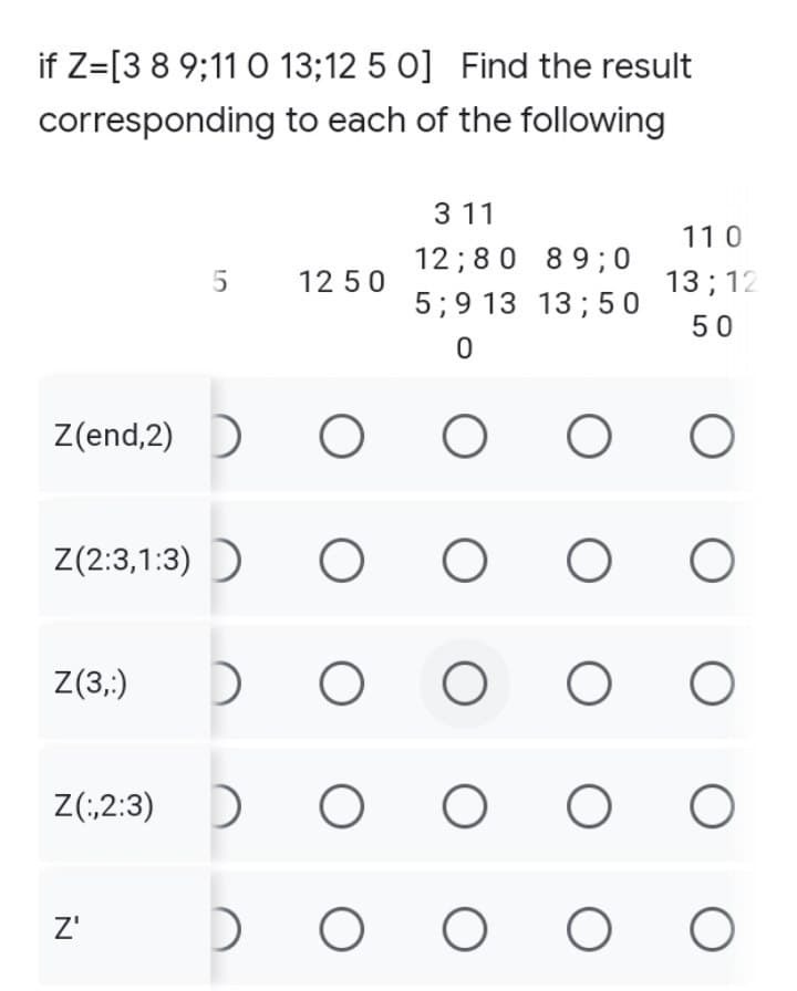 if Z=[3 8 9;11 0 13;12 5 0] Find the result
corresponding to each of the following
3 11
110
12; 80
89; 0
5
12 50
13; 12
5; 9 13 13; 50
50
0
Z(end,2) ► O
O
O
O
Z(2:3, 1:3)
O
O
Z(3,:)
O
O
Z(2:3)
O
Z'
O
O
DO
DO
DO
O
O
O
O
O
O