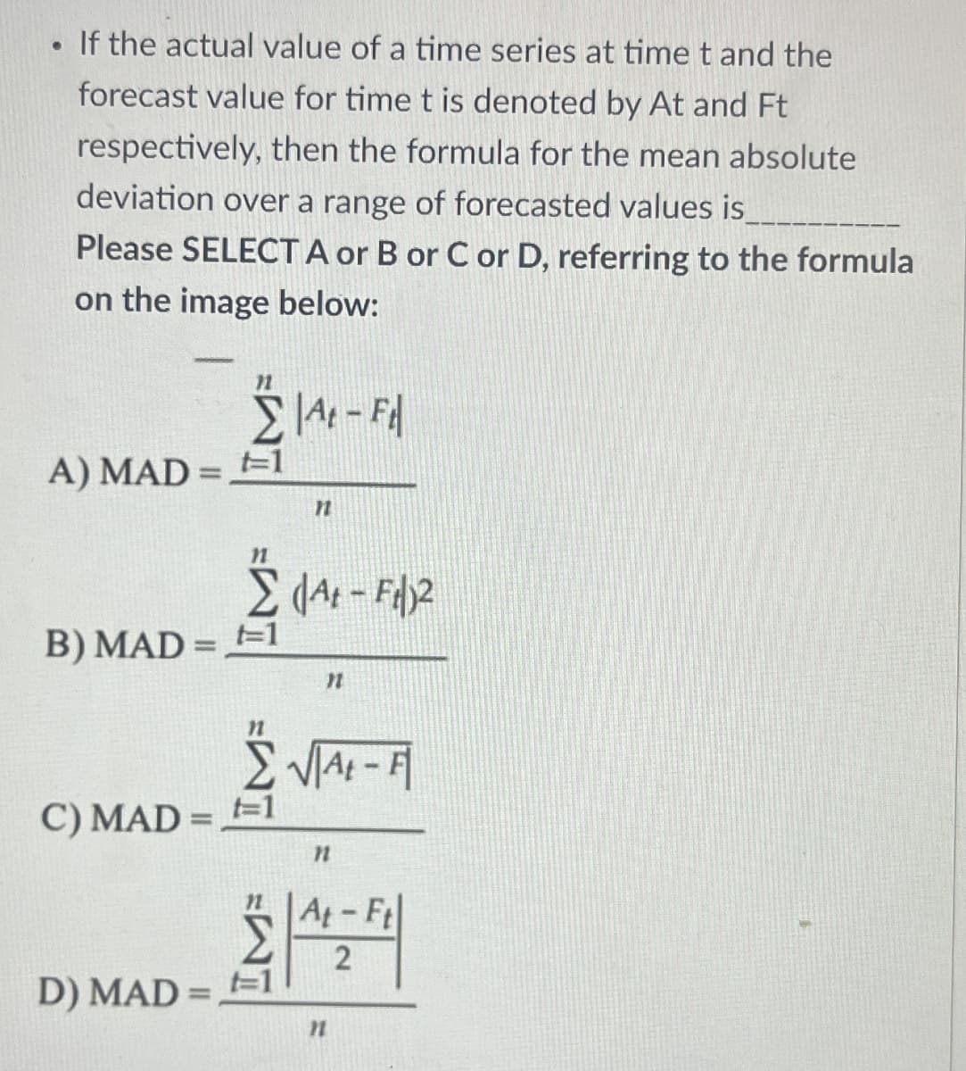 •
If the actual value of a time series at time t and the
forecast value for time t is denoted by At and Ft
respectively, then the formula for the mean absolute
deviation over a range of forecasted values is
Please SELECT A or B or C or D, referring to the formula
on the image below:
11
Σ At - Fil
A) MAD=1
n
B) MAD=1
F2
At - Ft)²
C) MAD=1
n
11
At-Ft
2
D) MAD=1