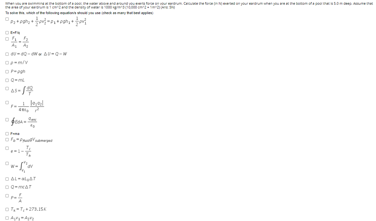 When you are swimming at the bottom of a pool, the water above and around you exerts force on your eardrum. Calculate the force (in N) exerted on your eardrum when you are at the bottom of a pool that is 5.0 m deep. Assume that
the area of your eardrum is 1 cm^2 and the density of water is 1000 kg/m^3 (10,000 cm^2 = 1m^2) (Ans: 5N)
To solve this, which of the following equation/s should you use (check as many that best applies)
Pz+ pgh2 +pv3 = Pi+pgh;+
O E=F/g
O F1_ F2
A1
A2
O du = dQ - dW or AU = Q- W
Ορ-m/V
O P= pgh
O Q= mL
dQ
AS =
1 ]9192|
F=
4περ
9 enc
O F=ma
O Fb = P fluidgV submerged
e =1-
W =
dv
O AL- «LOAT
O Q= mcAT
O p= F
O Tk = T+273.15K
O A,V1= A2V2
