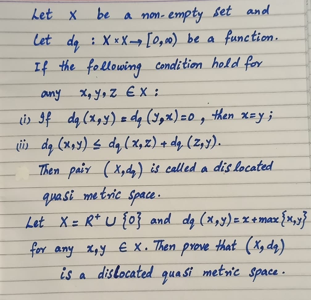 Let X
be a non- empty set and
: X xX [0,0) be a function.
If the following condition hold for
any
X, Yo Z EX :
ir If dg (x,y) = dg (Y2x)=0, then xay ;
Lii da (x,y) s da(x,z) + dq (z,y).
Then paiy (X,dy) is called a dis located
qua si me tric Space.
Let X= R* u j0} and da (x,y)=x+max,
that (Xg dq)
for any x,y € X. Then
dislocated
prove
is
quasi
metnic Space.
a
