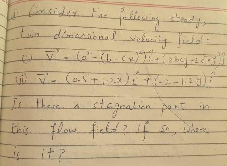 O
Consider the following steady,
two dimensional Velocity field:
(1) J² = (a²- (b-(x)² ) i + (-2bcy + 2 cxy) }
(0.5+1.2×) i + (-2-1-2y) j
(ii) ī -
Is there
stagnation point in
this flow field? If so, where
IS
it?