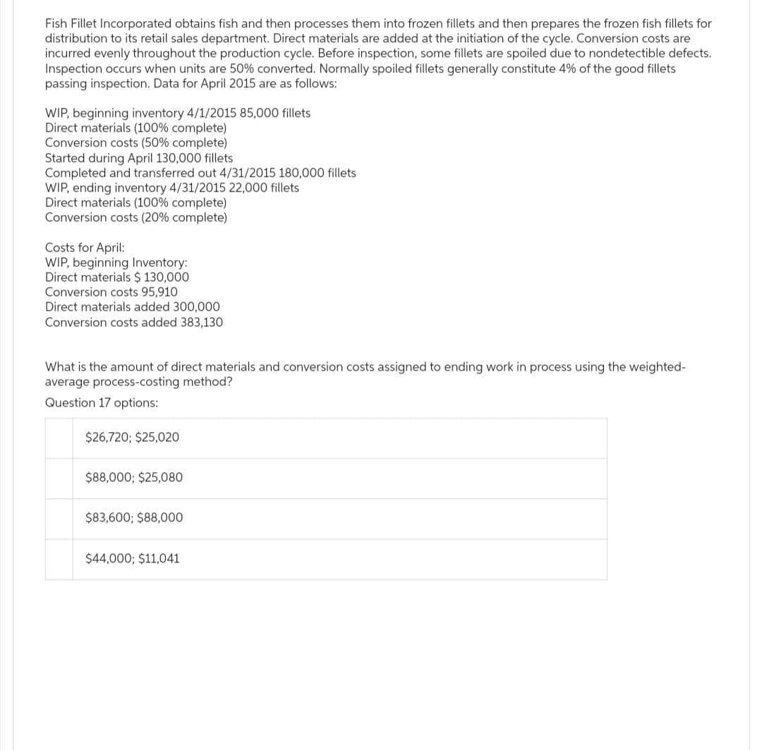 Fish Fillet Incorporated obtains fish and then processes them into frozen fillets and then prepares the frozen fish fillets for
distribution to its retail sales department. Direct materials are added at the initiation of the cycle. Conversion costs are
incurred evenly throughout the production cycle. Before inspection, some fillets are spoiled due to nondetectible defects.
Inspection occurs when units are 50% converted. Normally spoiled fillets generally constitute 4% of the good fillets
passing inspection. Data for April 2015 are as follows:
WIP, beginning inventory 4/1/2015 85,000 fillets
Direct materials (100% complete)
Conversion costs (50% complete)
Started during April 130,000 fillets
Completed and transferred out 4/31/2015 180,000 fillets
WIP, ending inventory 4/31/2015 22,000 fillets
Direct materials (100% complete)
Conversion costs (20% complete)
Costs for April:
WIP, beginning Inventory:
Direct materials $ 130,000
Conversion costs 95,910
Direct materials added 300,000
Conversion costs added 383,130
What is the amount of direct materials and conversion costs assigned to ending work in process using the weighted-
average process-costing method?
Question 17 options:
$26,720; $25,020
$88,000; $25,080
$83,600; $88,000
$44,000; $11,041