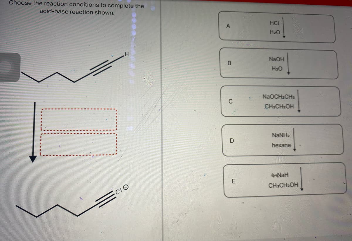 Choose the reaction conditions to complete the
acid-base
reaction shown.
10
.H
C:O
A
B
ن
D
E
HCI
H₂O
NaOH
H₂O
NaOCH₂CH3
CH3CH₂OH
NaNHz
hexane
NaH
CH3CH₂OH