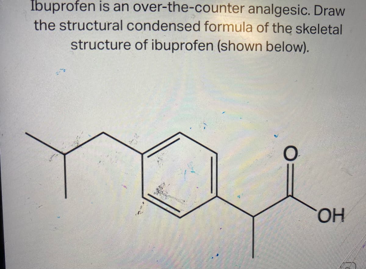 Ibuprofen is an over-the-counter analgesic. Draw
the structural condensed formula of the skeletal
structure of ibuprofen (shown below).
OH