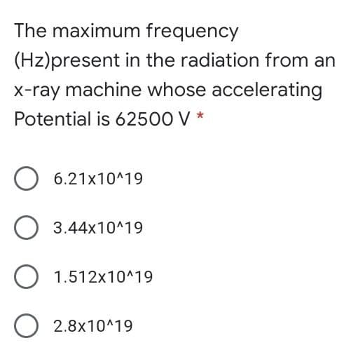 The maximum frequency
(Hz)present in the radiation from an
x-ray machine whose accelerating
Potential is 62500 V *
6.21x10^19
3.44x10^19
1.512x10^19
2.8x10^19
