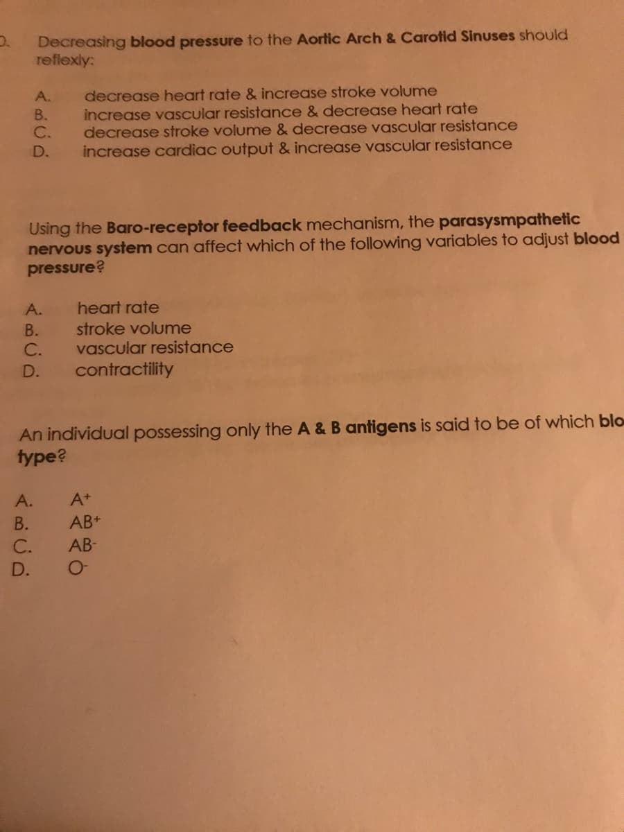 0.
Decreasing blood pressure to the Aortic Arch & Carotid Sinuses should
reflexly:
decrease heart rate & increase stroke volume
increase vascular resistance & decrease heart rate
decrease stroke volume & decrease vascular resistance
D. increase cardiac output & increase vascular resistance
Using the Baro-receptor feedback mechanism, the parasysmpathetic
nervous system can affect which of the following variables to adjust blood
pressure?
A.
ABCD
A.
ABCD
B.
C.
C. vascular resistance
contractility
A.
B.
An individual possessing only the A & B antigens is said to be of which blo
type?
D.
heart rate
stroke volume
A+
AB+
C. AB-