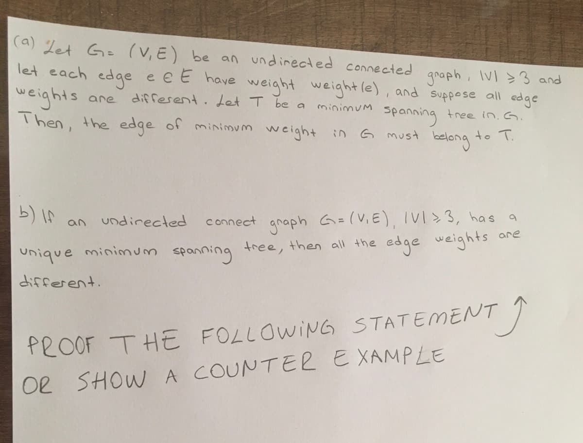 (a) Let G= (V, E) be an undirected connected
let each edge e e E have weight weight (e), and suppose all edge
graph, IVI 3 and
are
different. Let T be a
minimum spanning tree in. G.
to T.
belong
weights
Then, the edge of minimum weight in G must
b) If an undirected
unique minimum spanning
different.
connect graph G=(V₁E), IVI >3, has a
tree, then all the edge weights
are
TĴ
PROOF THE FOLLOWING STATEMENT
OR SHOW A COUNTER EXAMPLE