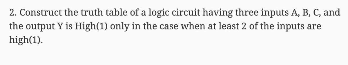 2. Construct the truth table of a logic circuit having three inputs A, B, C, and
the output Y is High(1) only in the case when at least 2 of the inputs are
high(1).