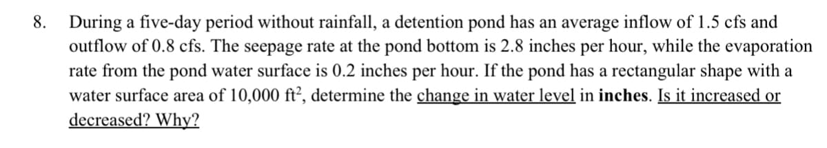 8. During a five-day period without rainfall, a detention pond has an average inflow of 1.5 cfs and
outflow of 0.8 cfs. The seepage rate at the pond bottom is 2.8 inches per hour, while the evaporation
rate from the pond water surface is 0.2 inches per hour. If the pond has a rectangular shape with a
water surface area of 10,000 ft², determine the change in water level in inches. Is it increased or
decreased? Why?