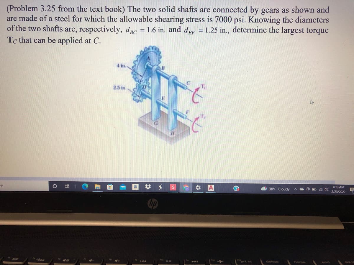 (Problem 3.25 from the text book) The two solid shafts are connected by gears as shown and
are made of a steel for which the allowable shearing stress is 7000 psi. Knowing the diameters
of the two shafts are, respectively, dBc = 1.6 in. and dEF
Tc that can be applied at C.
1.25 in., determine the largest torque
%3D
4 in.
To
25 in.
4:13 AM
a
30°F Cloudy
2/23/2022
ch
ort sc
delete
home
