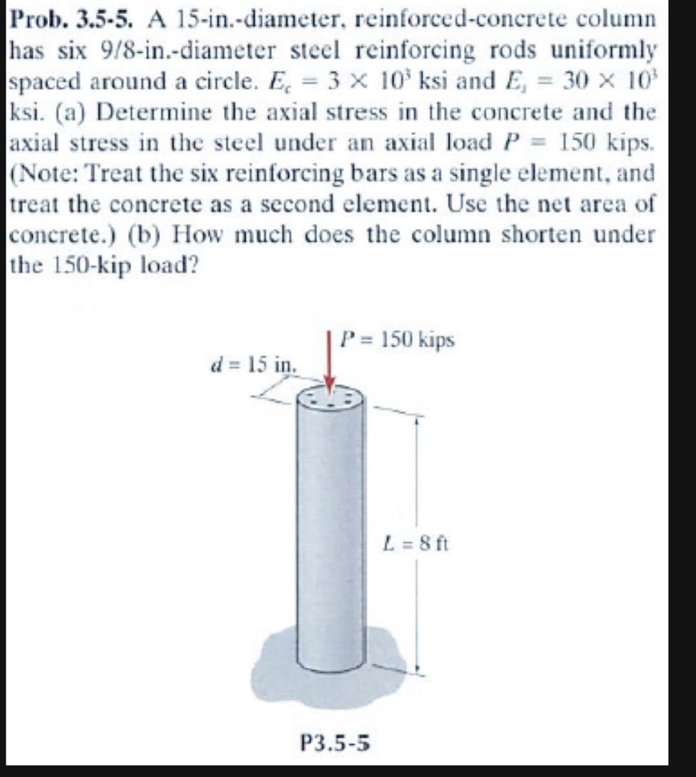 Prob. 3.5-5. A 15-in.-diameter, reinforced-concrete column
has six 9/8-in.-diameter steel reinforcing rods uniformly
spaced around a circle. E, = 3 x 10³ ksi and E, = 30 × 10³
ksi. (a) Determine the axial stress in the concrete and the
axial stress in the steel under an axial load P = 150 kips.
(Note: Treat the six reinforcing bars as a single element, and
treat the concrete as a second element. Use the net area of
concrete.) (b) How much does the column shorten under
the 150-kip load?
d = 15 in.
P = 150 kips
P3.5-5
L = 8 ft