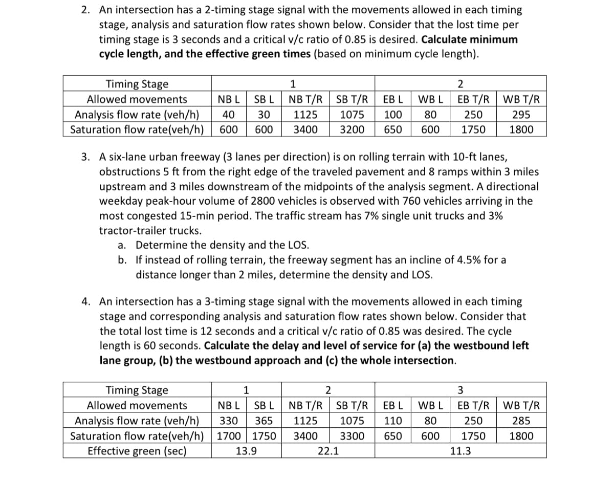 2. An intersection has a 2-timing stage signal with the movements allowed in each timing
stage, analysis and saturation flow rates shown below. Consider that the lost time per
timing stage is 3 seconds and a critical v/c ratio of 0.85 is desired. Calculate minimum
cycle length, and the effective green times (based on minimum cycle length).
Timing Stage
1
EB L
WB L
Allowed movements
NB T/R SB T/R
Analysis flow rate (veh/h)
1125 1075
Saturation flow rate(veh/h) 600 600 3400 3200 650 600
NBL SB L
40 30
100
80
3. A six-lane urban freeway (3 lanes per direction) is on rolling terrain with 10-ft lanes,
obstructions 5 ft from the right edge of the traveled pavement and 8 ramps within 3 miles
upstream and 3 miles downstream of the midpoints of the analysis segment. A directional
weekday peak-hour volume of 2800 vehicles is observed with 760 vehicles arriving in the
most congested 15-min period. The traffic stream has 7% single unit trucks and 3%
tractor-trailer trucks.
a. Determine the density and the LOS.
b. If instead of rolling terrain, the freeway segment has an incline of 4.5% for a
distance longer than 2 miles, determine the density and LOS.
Timing Stage
Allowed movements
Analysis flow rate (veh/h)
Saturation flow rate(veh/h)
Effective green (sec)
1
NBL SB L
330 365
1700 1750
13.9
4. An intersection has a 3-timing stage signal with the movements allowed in each timing
stage and corresponding analysis and saturation flow rates shown below. Consider that
the total lost time is 12 seconds and a critical v/c ratio of 0.85 was desired. The cycle
length is 60 seconds. Calculate the delay and level of service for (a) the westbound left
lane group, (b) the westbound approach and (c) the whole intersection.
NB T/R
1125
3400
2
2
EB T/R WB T/R
SB T/R
1075
3300
250
1750
22.1
EB L WB L
110 80
650 600
295
1800
3
EB T/R WB T/R
250
1750
11.3
285
1800