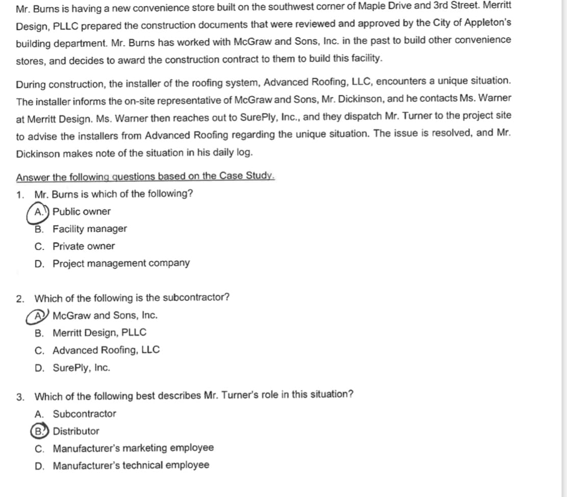 Mr. Burns is having a new convenience store built on the southwest corner of Maple Drive and 3rd Street. Merritt
Design, PLLC prepared the construction documents that were reviewed and approved by the City of Appleton's
building department. Mr. Burns has worked with McGraw and Sons, Inc. in the past to build other convenience
stores, and decides to award the construction contract to them to build this facility.
During construction, the installer of the roofing system, Advanced Roofing, LLC, encounters a unique situation.
The installer informs the on-site representative of McGraw and Sons, Mr. Dickinson, and he contacts Ms. Warner
at Merritt Design. Ms. Warner then reaches out to SurePly, Inc., and they dispatch Mr. Turner to the project site
to advise the installers from Advanced Roofing regarding the unique situation. The issue is resolved, and Mr.
Dickinson makes note of the situation in his daily log.
Answer the following questions based on the Case Study.
1. Mr. Burns is which of the following?
A. Public owner
B. Facility manager
C. Private owner
D. Project management company
2. Which of the following is the subcontractor?
AMcGraw and Sons, Inc.
B. Merritt Design, PLLC
C. Advanced Roofing, LLC
D. SurePly, Inc.
3. Which of the following best describes Mr. Turner's role in this situation?
A. Subcontractor
B. Distributor
C. Manufacturer's marketing employee
D. Manufacturer's technical employee