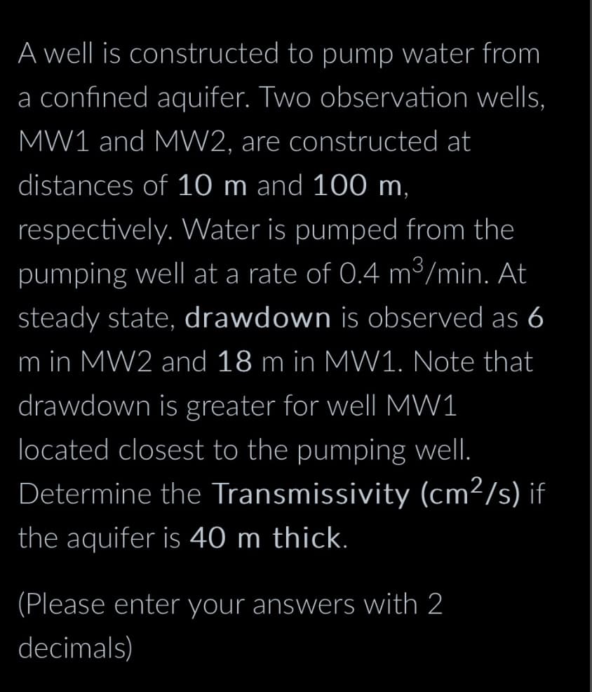 A well is constructed to pump water from
a confined aquifer. Two observation wells,
MW1 and MW2, are constructed at
distances of 10 m and 100 m,
respectively. Water is pumped from the
pumping well at a rate of 0.4 m³/min. At
steady state, drawdown is observed as 6
m in MW2 and 18 m in MW1. Note that
drawdown is greater for well MW1
located closest to the pumping well.
Determine the Transmissivity (cm²/s) if
the aquifer is 40 m thick.
(Please enter your answers with 2
decimals)