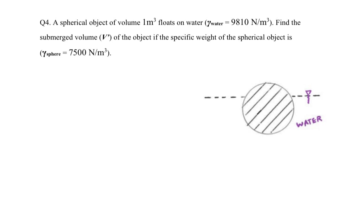 Q4. A spherical object of volume 1m³ floats on water (water = 9810 N/m³). Find the
submerged volume (V) of the object if the specific weight of the spherical object is
(Ysphere = 7500 N/m³).
-7-
WATER