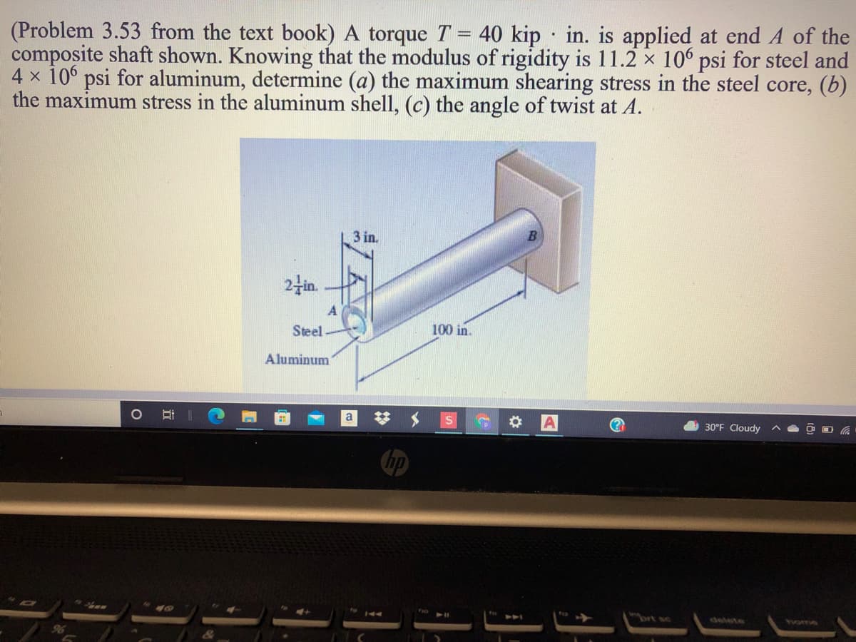 40 kip in. is applied at end A of the
(Problem 3.53 from the text book) A torque T
composite shaft shown. Knowing that the modulus of rigidity is 11.2 x 106 psi for steel and
4 x 10 psi for aluminum, determine (a) the maximum shearing stress in the steel core, (b)
the maximum stress in the aluminum shell, (c) the angle of twist at A.
3 in.
2fin.
A
Steel
100 in.
Aluminum
理|
30°F Cloudy
brt sc
delete
tvome
