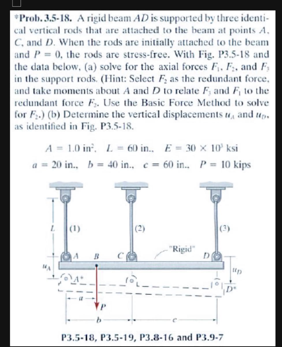 *Prob. 3.5-18. A rigid beam AD is supported by three identi-
cal vertical rods that are attached to the beam at points A.
C, and D. When the rods are initially attached to the beam
and P = 0, the rods are stress-free. With Fig. P3.5-18 and
the data below, (a) solve for the axial forces F₁, F₂, and F
in the support rods. (Hint: Select F₂ as the redundant force,
and take moments about A and D to relate F, and F₁ to the
redundant force F₁. Use the Basic Force Method to solve
for F₂.) (b) Determine the vertical displacements u, and up.
as identified in Fig. P3.5-18.
A = 1.0 in², L
60 in.. E= 30 x 10³ ksi
a 20 in., b = 40 in.. c = 60 in.. P = 10 kips
(1)
A B
"Rigid"
P3.5-18, P3.5-19, P3.8-16 and P3.9-7
[(y)