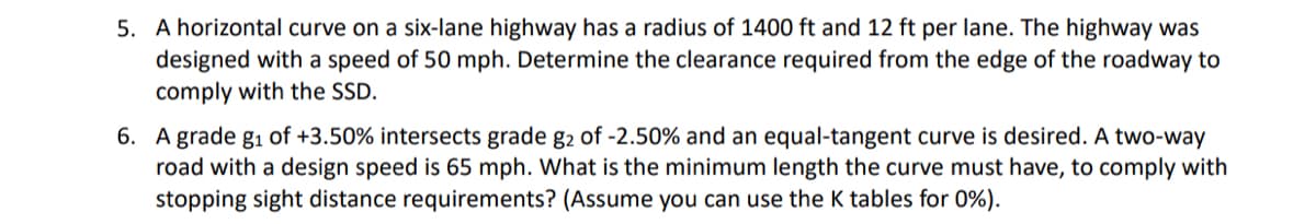 5. A horizontal curve on a six-lane highway has a radius of 1400 ft and 12 ft per lane. The highway was
designed with a speed of 50 mph. Determine the clearance required from the edge of the roadway to
comply with the SSD.
6. A grade g₁ of +3.50% intersects grade g2 of -2.50% and an equal-tangent curve is desired. A two-way
road with a design speed is 65 mph. What is the minimum length the curve must have, to comply with
stopping sight distance requirements? (Assume you can use the K tables for 0%).